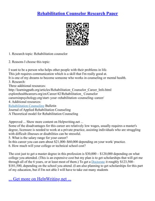 Rehabilitation Counselor Research Paper
1. Research topic: Rehabilitation counselor
2. Reasons I choose this topic:
I want to be a person who helps other people with their problems in life.
This job requires communication which is a skill that I'm really good at.
It is one of my dreams to become someone who works in counseling or mental health.
3. Research:
Three additional resources:
http://learningpath.org/articles/Rehabilitation_Counselor_Career_Info.html
explorehealthcareers.org/en/Career/42/Rehabilitation_ Counselor
careersinpsychology.org/start–your–rehabilitation–counseling–career/
4. Additional resources:
Rehabilitation Counseling Bulletin
Journal of Applied Rehabilitation Counseling
A Theoretical model for Rehabilitation Counseling
Approved ... Show more content on Helpwriting.net ...
Some of the disadvantages for this career are relatively low wages, usually requires a master's
degree, licensure is needed to work at a private practice, assisting individuals who are struggling
with difficult illnesses or disabilities can be stressful.
5. What is the salary range for your career?
In this career you can earn about $21,000–$60,000 depending on your work/ practice.
6. How much will your college or technical school cost?
The cost just to get a master degree in this profession is $30,000 – $120,000 depending on what
college you attended. (This is an expensive cost but my plan is to get scholarships that will get me
through all of the 6 years, or at least most of them.) To get a Doctorate it roughly $123,500–
$181,500, depending on the school you attend. (I am also planning to get scholarships for this part
of my education, but if I'm not able I will have to take out many students
... Get more on HelpWriting.net ...
 