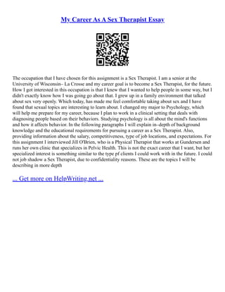 My Career As A Sex Therapist Essay
The occupation that I have chosen for this assignment is a Sex Therapist. I am a senior at the
University of Wisconsin– La Crosse and my career goal is to become a Sex Therapist, for the future.
How I got interested in this occupation is that I knew that I wanted to help people in some way, but I
didn't exactly know how I was going go about that. I grew up in a family environment that talked
about sex very openly. Which today, has made me feel comfortable taking about sex and I have
found that sexual topics are interesting to learn about. I changed my major to Psychology, which
will help me prepare for my career, because I plan to work in a clinical setting that deals with
diagnosing people based on their behaviors. Studying psychology is all about the mind's functions
and how it affects behavior. In the following paragraphs I will explain in–depth of background
knowledge and the educational requirements for pursuing a career as a Sex Therapist. Also,
providing information about the salary, competitiveness, type of job locations, and expectations. For
this assignment I interviewed Jill O'Brien, who is a Physical Therapist that works at Gundersen and
runs her own clinic that specializes in Pelvic Health. This is not the exact career that I want, but her
specialized interest is something similar to the type pf clients I could work with in the future. I could
not job shadow a Sex Therapist, due to confidentiality reasons. These are the topics I will be
describing in more depth
... Get more on HelpWriting.net ...
 