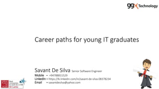 Career paths for young IT graduates
Savant De Silva Senior Software Engineer
Mobile – +94788811529
LinkedIn – https://lk.linkedin.com/in/savant-de-silva-08378234
Email – savantdesilva@yahoo.com
 