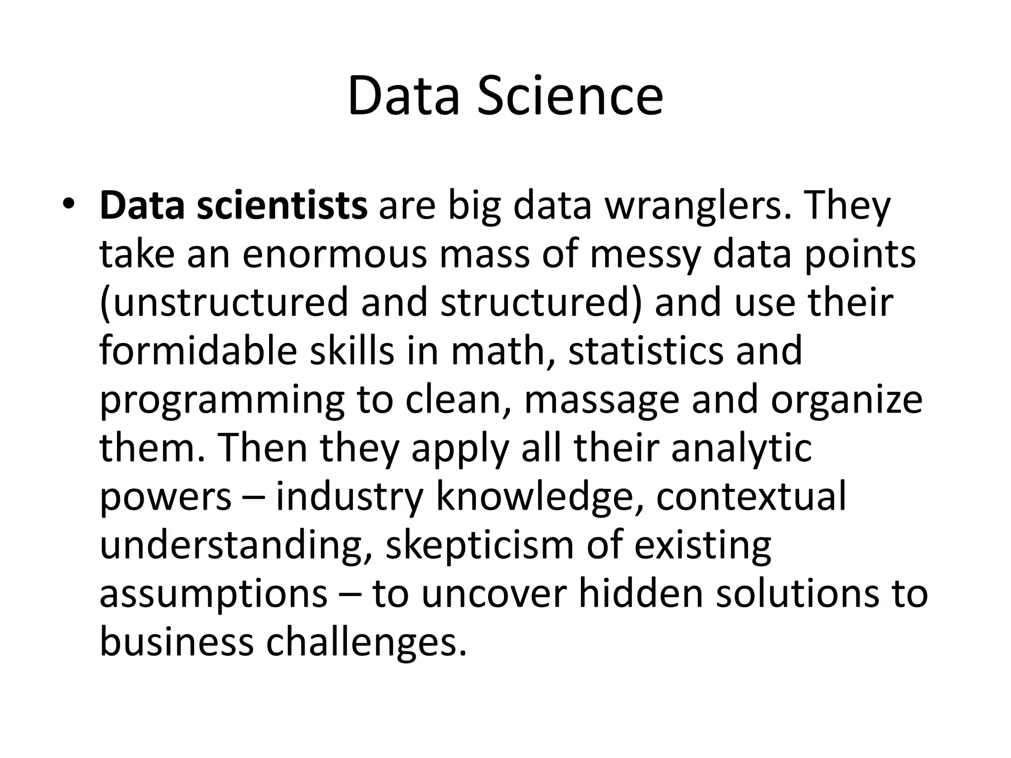 Data Science
• Data scientists are big data wranglers. They
take an enormous mass of messy data points
(unstructured and structured) and use their
formidable skills in math, statistics and
programming to clean, massage and organize
them. Then they apply all their analytic
powers – industry knowledge, contextual
understanding, skepticism of existing
assumptions – to uncover hidden solutions to
business challenges.
 
