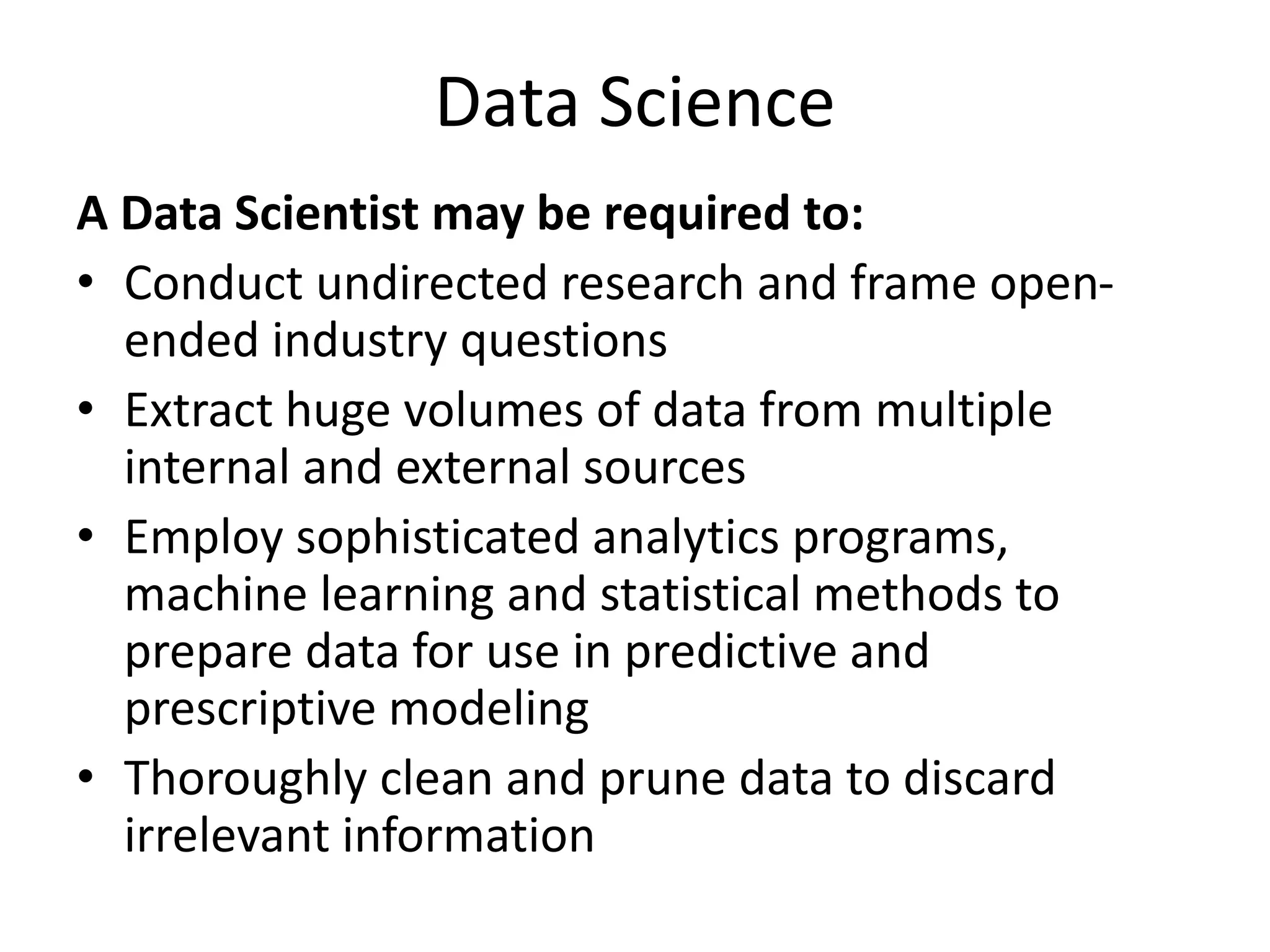 Data Science
A Data Scientist may be required to:
• Conduct undirected research and frame open-
ended industry questions
• Extract huge volumes of data from multiple
internal and external sources
• Employ sophisticated analytics programs,
machine learning and statistical methods to
prepare data for use in predictive and
prescriptive modeling
• Thoroughly clean and prune data to discard
irrelevant information
 