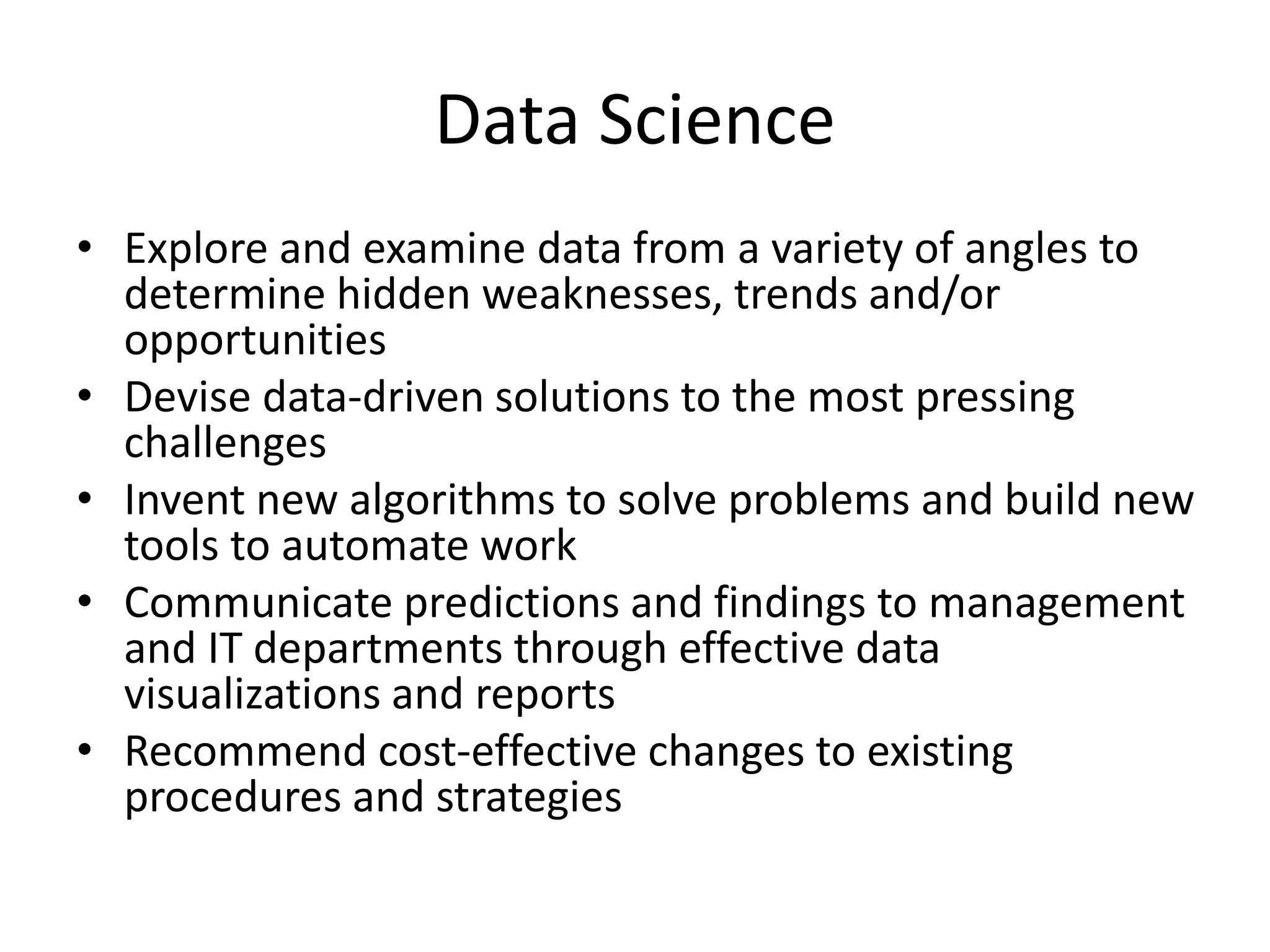 Data Science
• Explore and examine data from a variety of angles to
determine hidden weaknesses, trends and/or
opportunities
• Devise data-driven solutions to the most pressing
challenges
• Invent new algorithms to solve problems and build new
tools to automate work
• Communicate predictions and findings to management
and IT departments through effective data
visualizations and reports
• Recommend cost-effective changes to existing
procedures and strategies
 