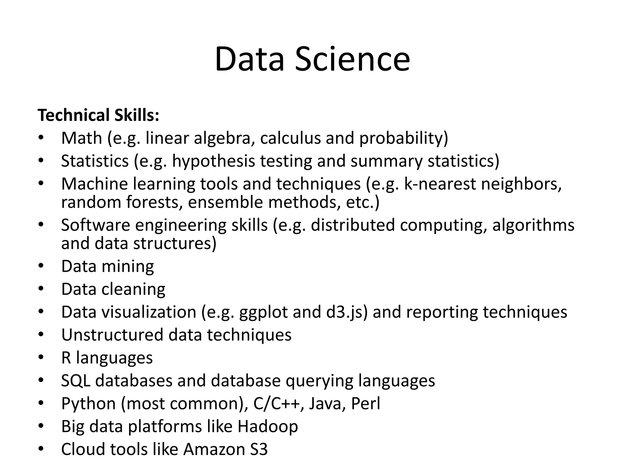 Data Science
Technical Skills:
• Math (e.g. linear algebra, calculus and probability)
• Statistics (e.g. hypothesis testing and summary statistics)
• Machine learning tools and techniques (e.g. k-nearest neighbors,
random forests, ensemble methods, etc.)
• Software engineering skills (e.g. distributed computing, algorithms
and data structures)
• Data mining
• Data cleaning
• Data visualization (e.g. ggplot and d3.js) and reporting techniques
• Unstructured data techniques
• R languages
• SQL databases and database querying languages
• Python (most common), C/C++, Java, Perl
• Big data platforms like Hadoop
• Cloud tools like Amazon S3
 