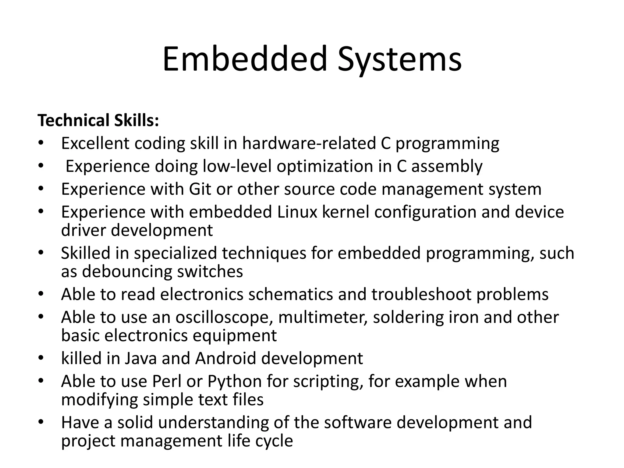 Embedded Systems
Technical Skills:
• Excellent coding skill in hardware-related C programming
• Experience doing low-level optimization in C assembly
• Experience with Git or other source code management system
• Experience with embedded Linux kernel configuration and device
driver development
• Skilled in specialized techniques for embedded programming, such
as debouncing switches
• Able to read electronics schematics and troubleshoot problems
• Able to use an oscilloscope, multimeter, soldering iron and other
basic electronics equipment
• killed in Java and Android development
• Able to use Perl or Python for scripting, for example when
modifying simple text files
• Have a solid understanding of the software development and
project management life cycle
 