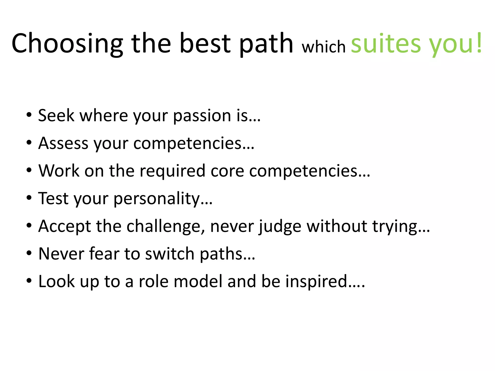 Choosing the best path which suites you!
• Seek where your passion is…
• Assess your competencies…
• Work on the required core competencies…
• Test your personality…
• Accept the challenge, never judge without trying…
• Never fear to switch paths…
• Look up to a role model and be inspired….
 
