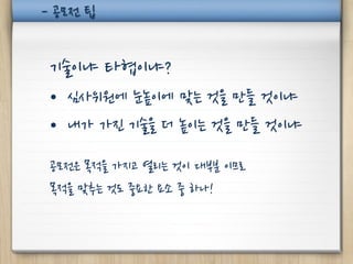 - 공모전 팁


 기술이냐 타협이냐?
 • 심사위원에 눈높이에 맞는 것을 만들 것이냐
 • 내가 가진 기술을 더 높이는 것을 만들 것이냐

 공모전은 목적을 가지고 열리는 것이 대부분 이므로
 목적을 맞추는 것도 중요한 요소 중 하나!
 