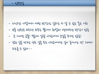 - 인턴십



-   다양한 기업에서 어떤 방식으로 일하는 지 알 수 있는 좋은 기회
-   보통 인턴은 4학년 위주로 뽑아서 취업과 연계되는 방식이 많음
-    큰 기대는 금물! 짧게 일할 사람에게 큰일을 주지는 않음!
-   없는 일을 만드는 것도 일을 주는 사람에게는 일이 늘어나는 것! 그래서
    외로울 수 있다…
 