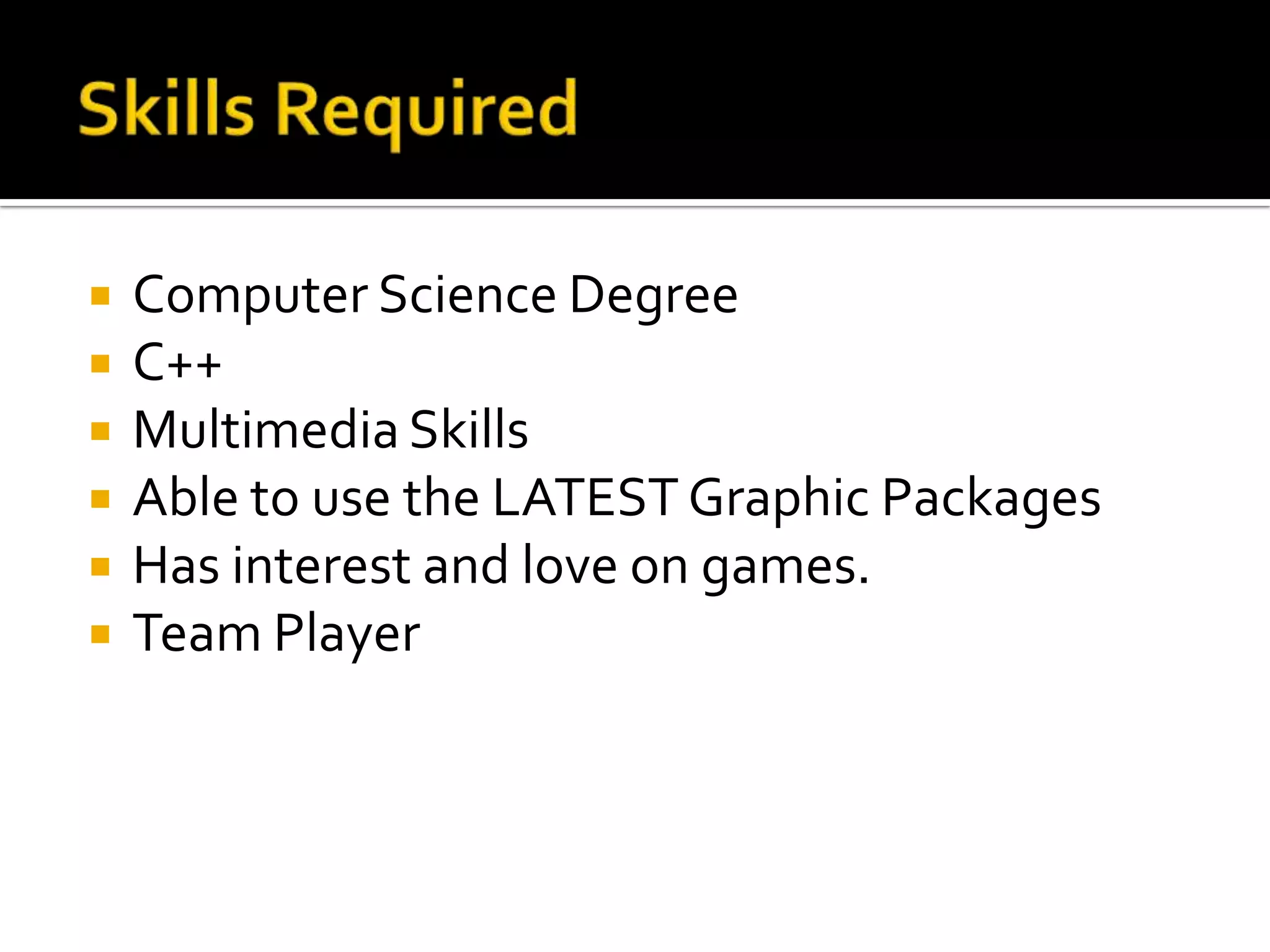    Computer Science Degree
   C++
   Multimedia Skills
   Able to use the LATEST Graphic Packages
   Has interest and love on games.
   Team Player
 
