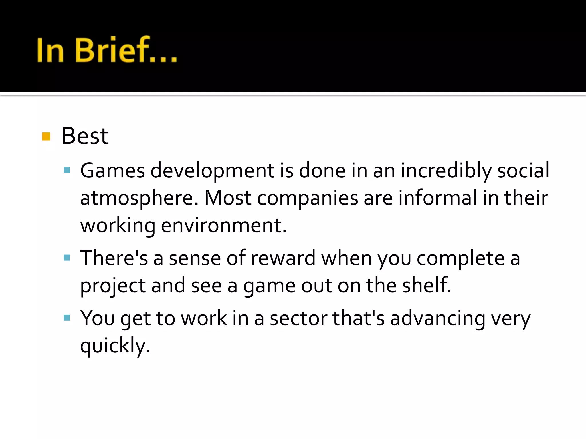    Best
     Games development is done in an incredibly social
      atmosphere. Most companies are informal in their
      working environment.
     There's a sense of reward when you complete a
      project and see a game out on the shelf.
     You get to work in a sector that's advancing very
      quickly.
 