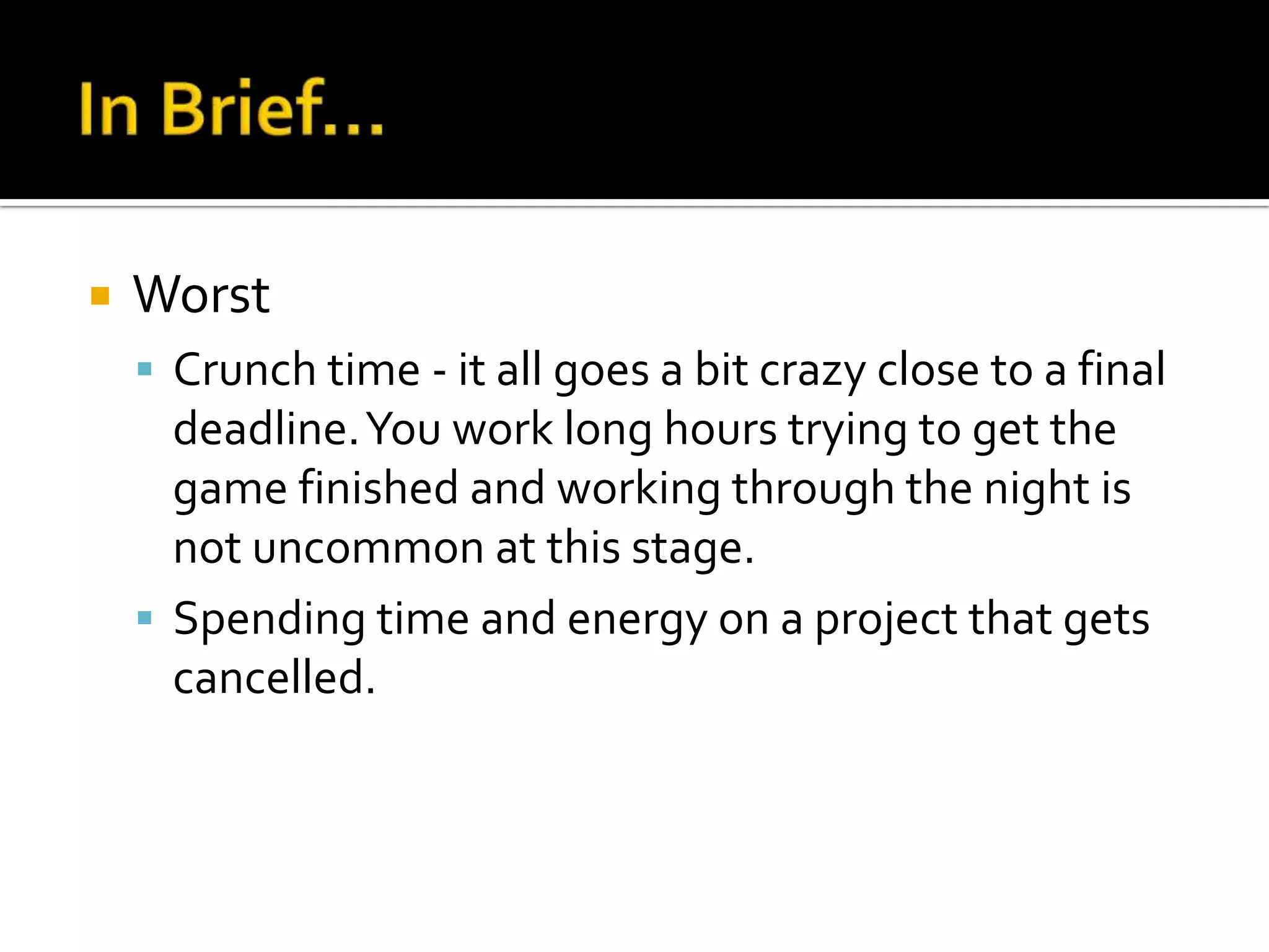    Worst
     Crunch time - it all goes a bit crazy close to a final
      deadline. You work long hours trying to get the
      game finished and working through the night is
      not uncommon at this stage.
     Spending time and energy on a project that gets
      cancelled.
 