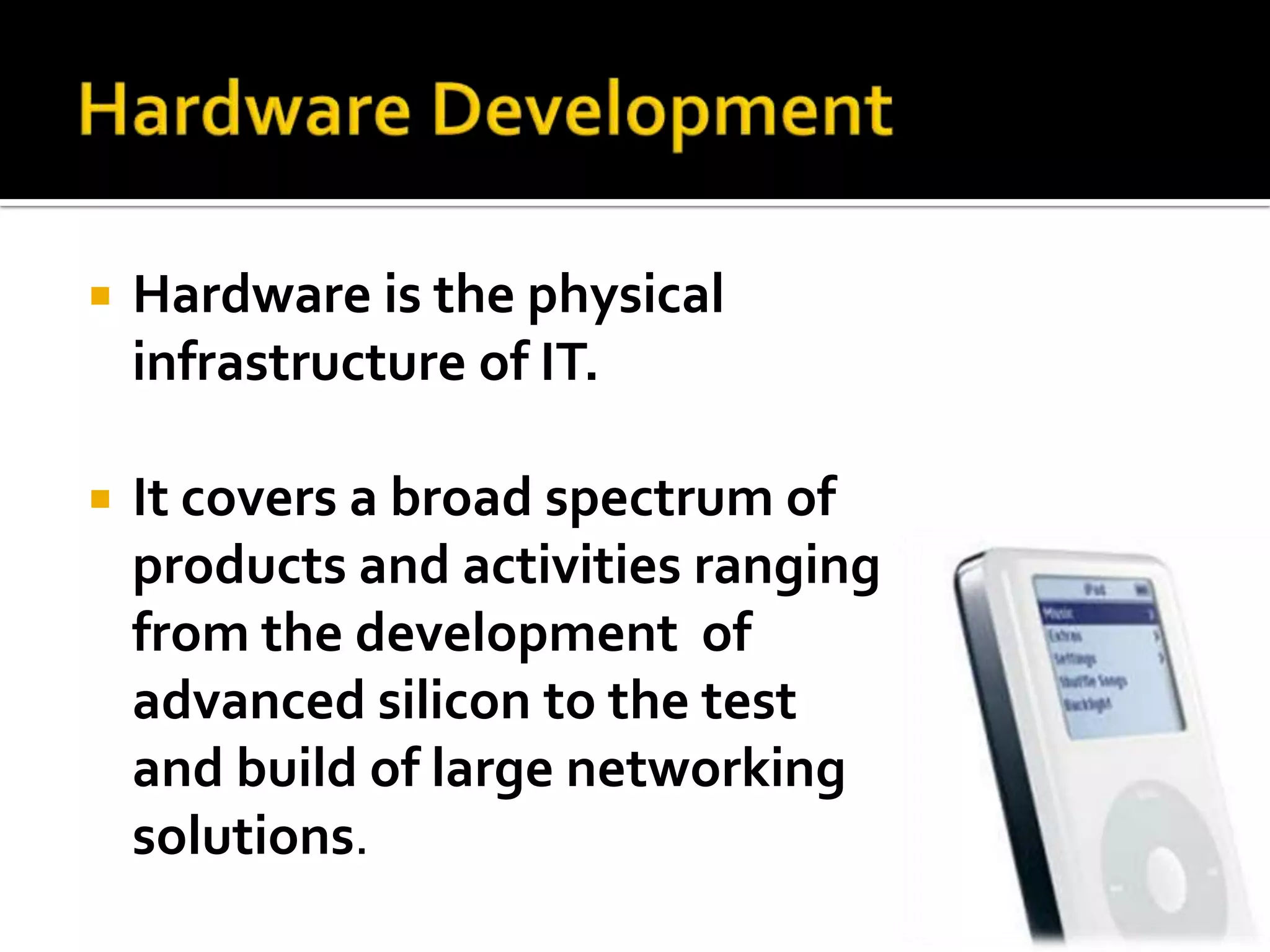   Hardware is the physical
    infrastructure of IT.

   It covers a broad spectrum of
    products and activities ranging
    from the development of
    advanced silicon to the test
    and build of large networking
    solutions.
 