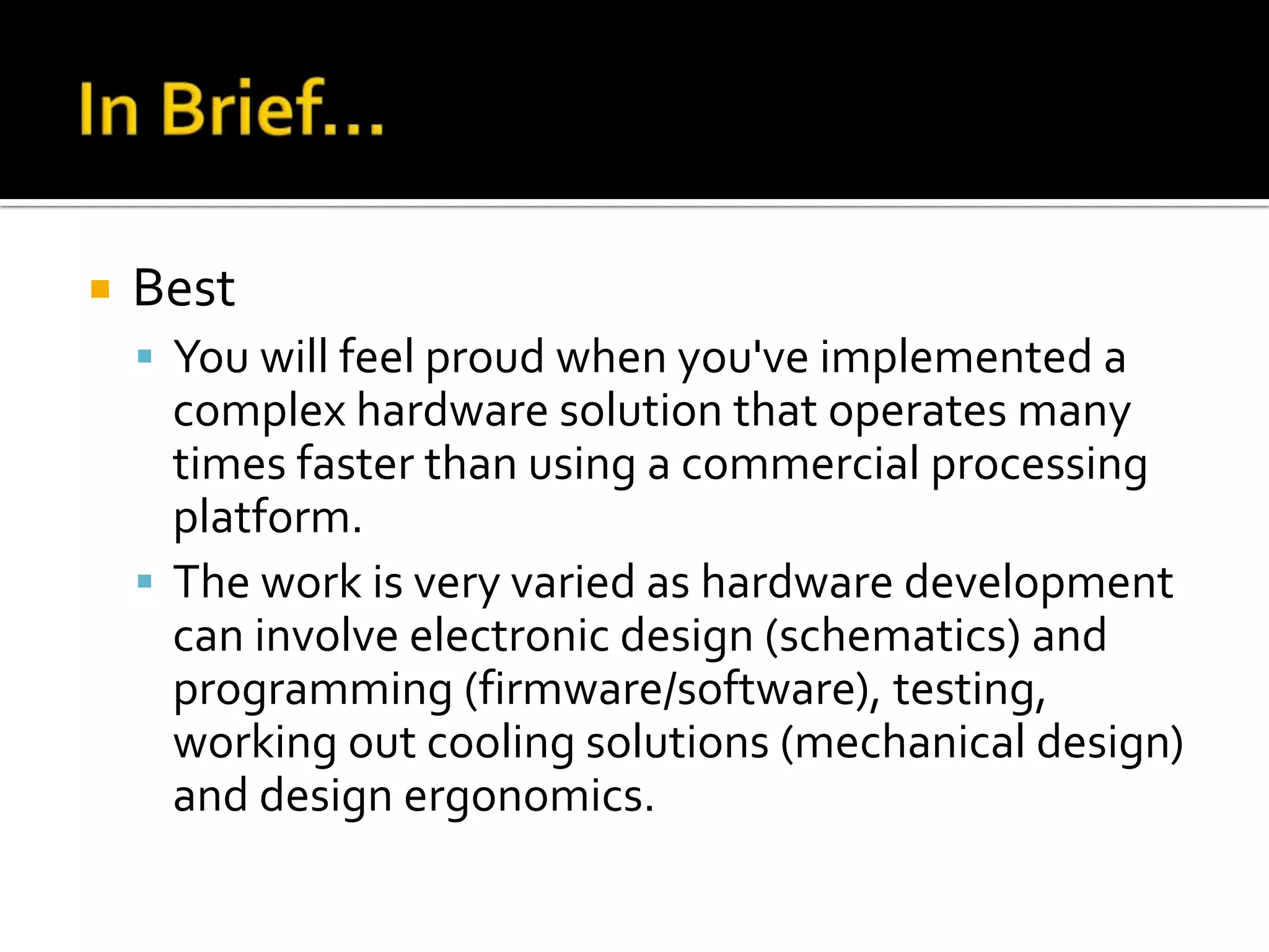    Best
     You will feel proud when you've implemented a
      complex hardware solution that operates many
      times faster than using a commercial processing
      platform.
     The work is very varied as hardware development
      can involve electronic design (schematics) and
      programming (firmware/software), testing,
      working out cooling solutions (mechanical design)
      and design ergonomics.
 