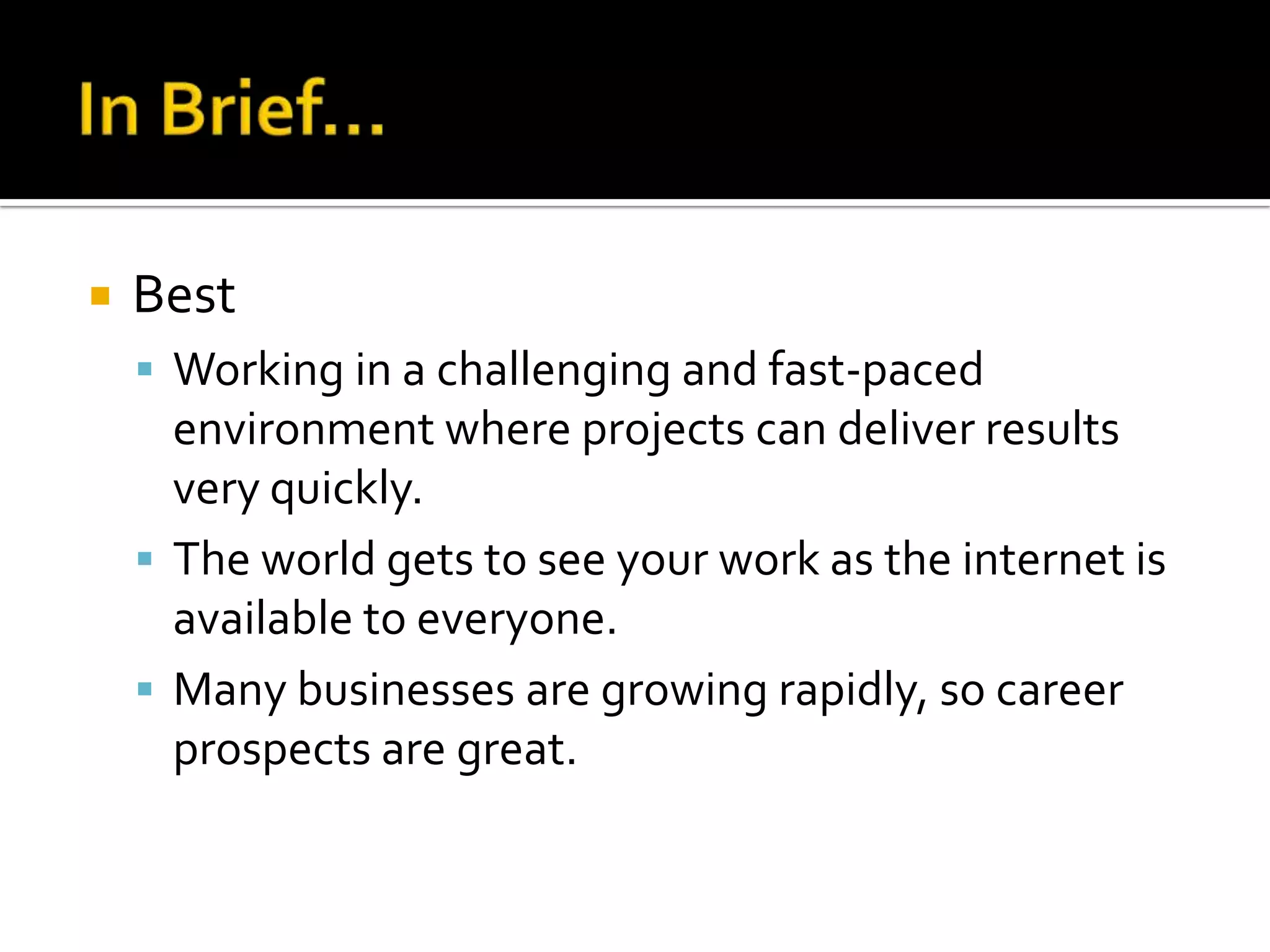    Best
     Working in a challenging and fast-paced
      environment where projects can deliver results
      very quickly.
     The world gets to see your work as the internet is
      available to everyone.
     Many businesses are growing rapidly, so career
      prospects are great.
 
