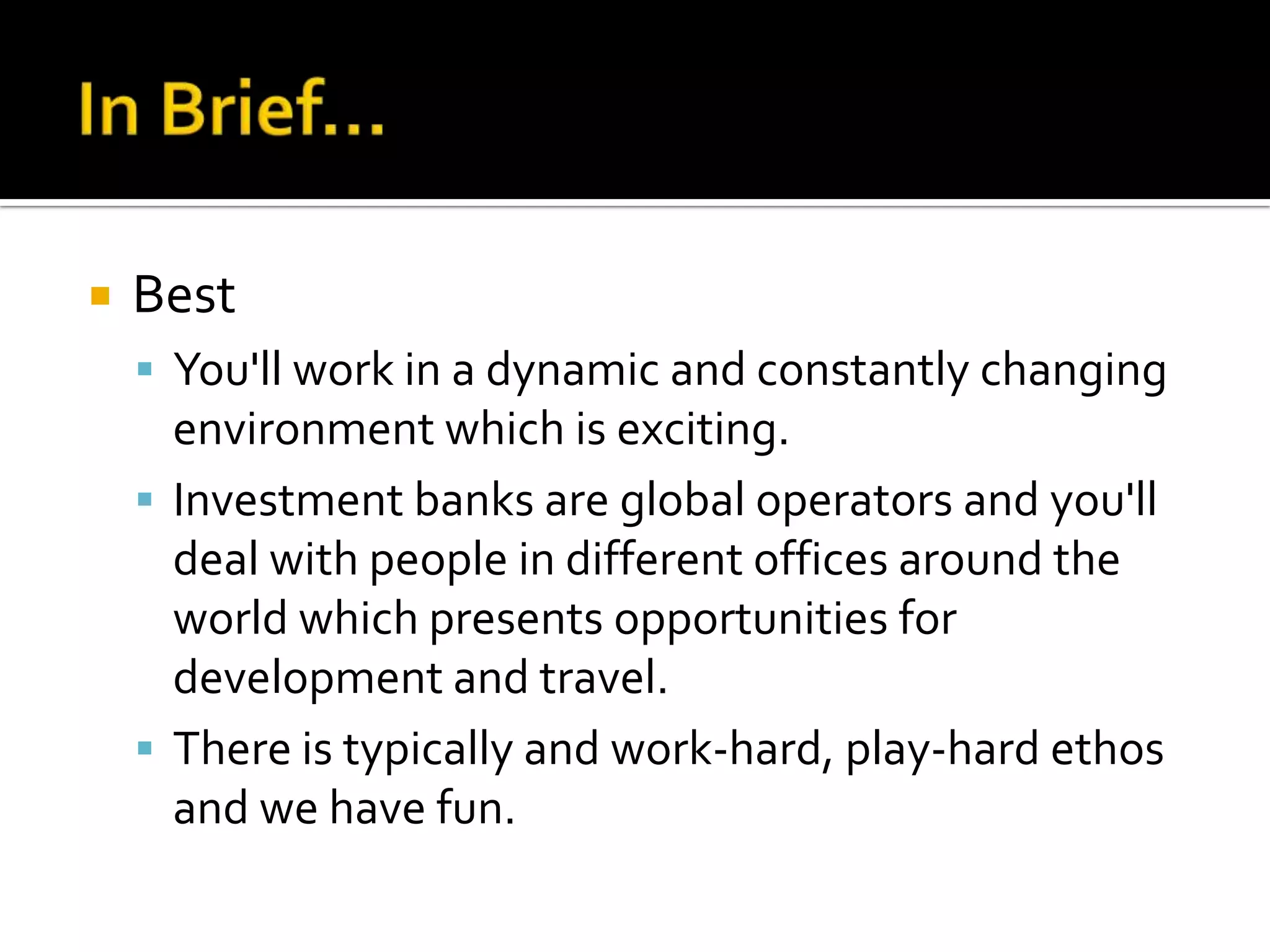   Best
     You'll work in a dynamic and constantly changing
      environment which is exciting.
     Investment banks are global operators and you'll
      deal with people in different offices around the
      world which presents opportunities for
      development and travel.
     There is typically and work-hard, play-hard ethos
      and we have fun.
 