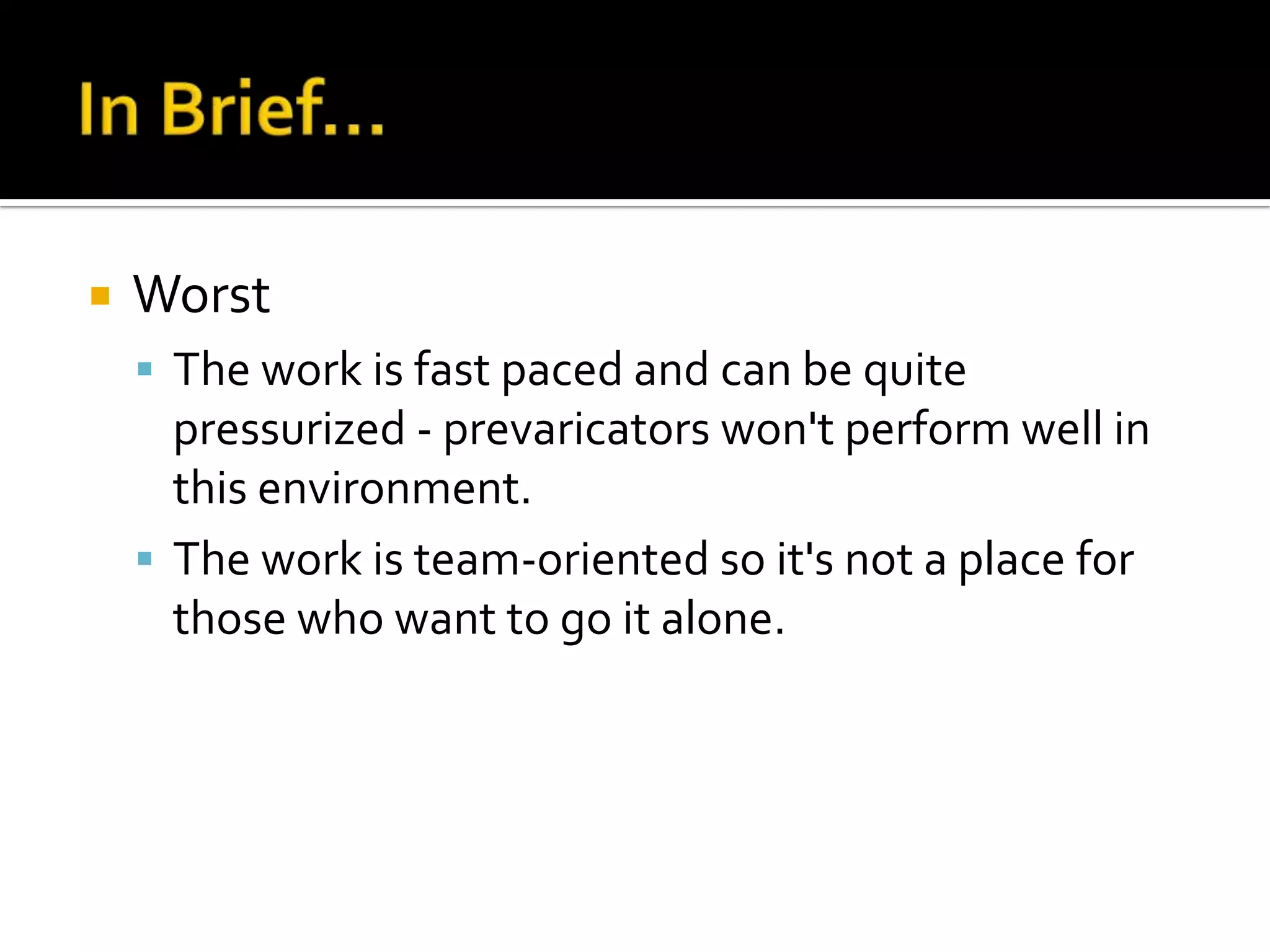    Worst
     The work is fast paced and can be quite
      pressurized - prevaricators won't perform well in
      this environment.
     The work is team-oriented so it's not a place for
      those who want to go it alone.
 