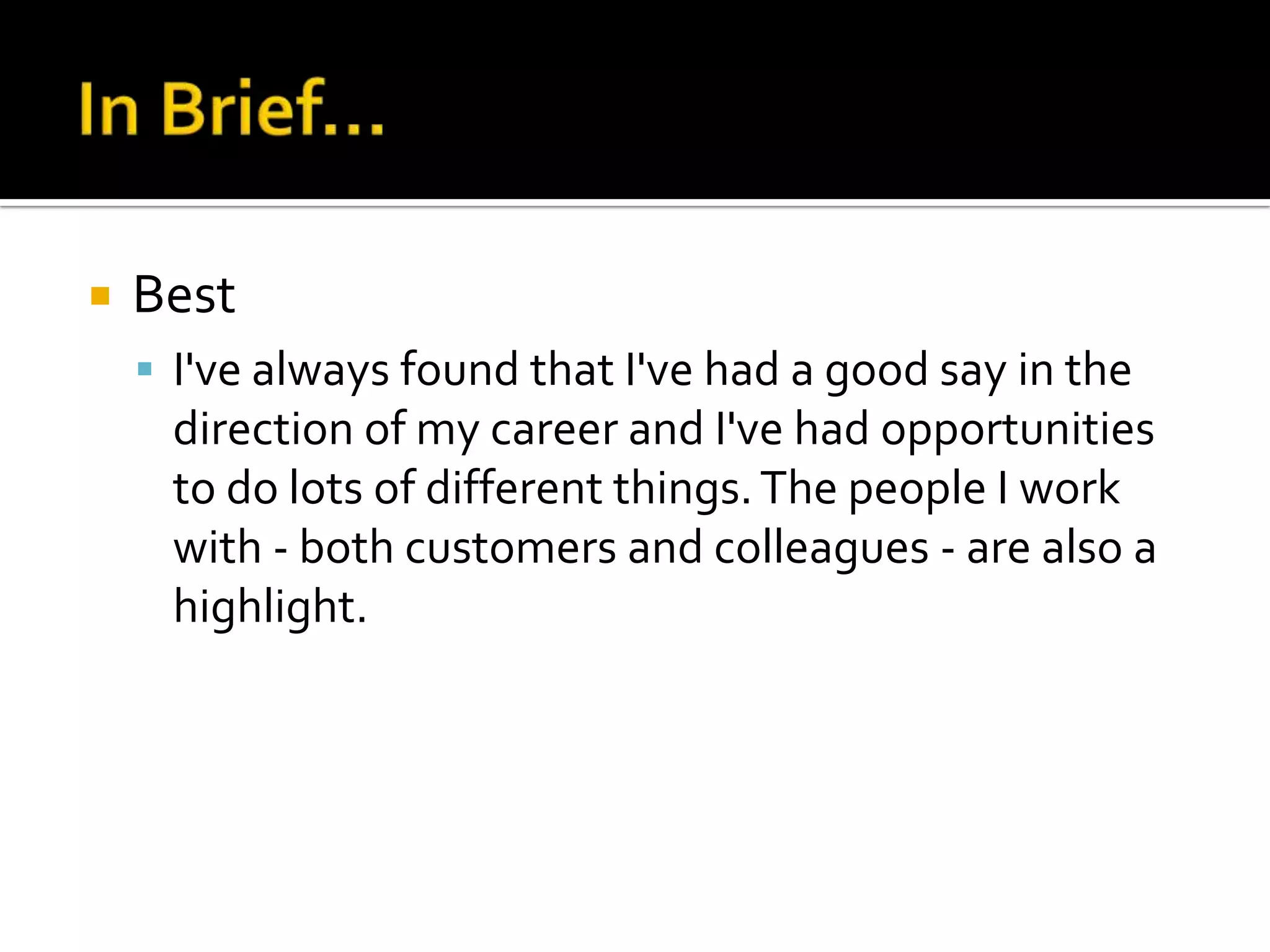    Best
     I've always found that I've had a good say in the
     direction of my career and I've had opportunities
     to do lots of different things. The people I work
     with - both customers and colleagues - are also a
     highlight.
 