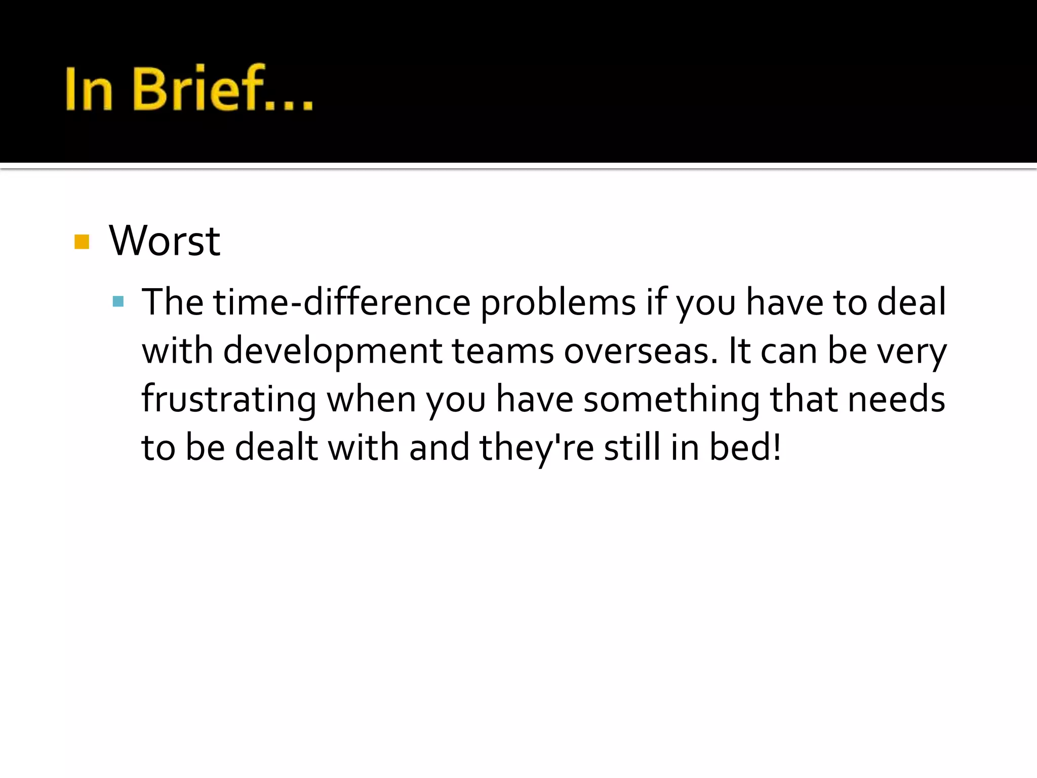    Worst
     The time-difference problems if you have to deal
     with development teams overseas. It can be very
     frustrating when you have something that needs
     to be dealt with and they're still in bed!
 