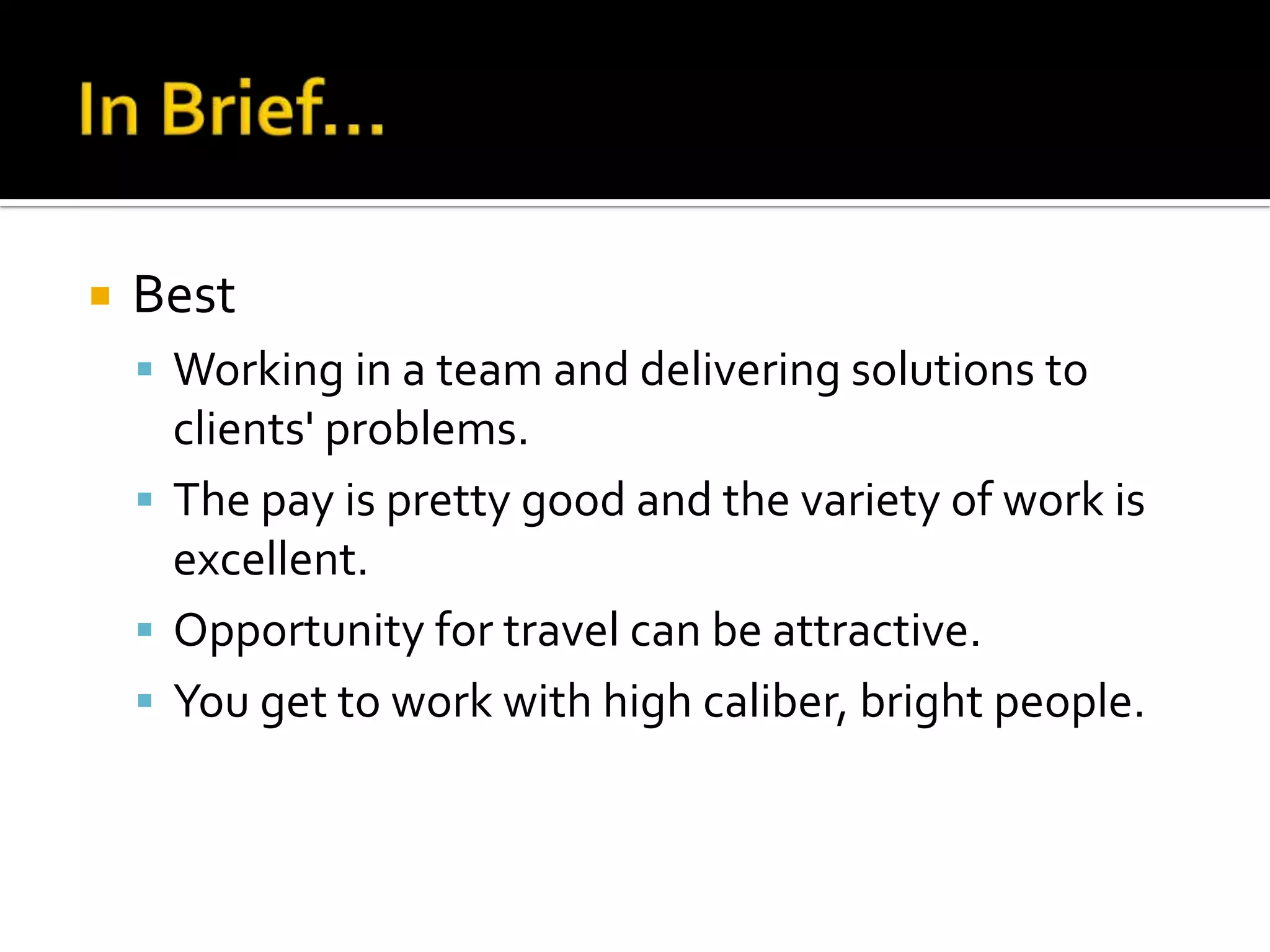    Best
     Working in a team and delivering solutions to
      clients' problems.
     The pay is pretty good and the variety of work is
      excellent.
     Opportunity for travel can be attractive.
     You get to work with high caliber, bright people.
 