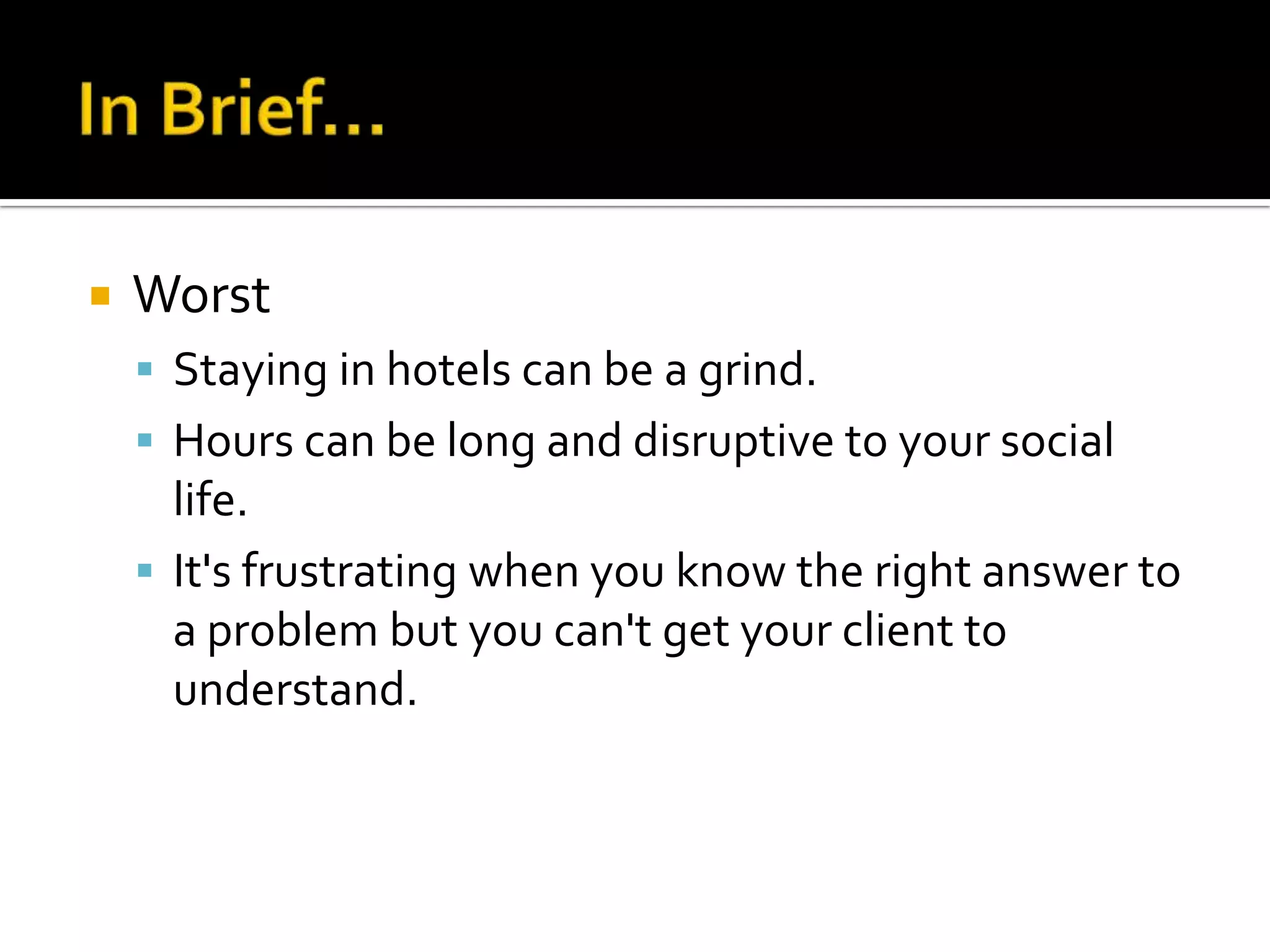    Worst
     Staying in hotels can be a grind.
     Hours can be long and disruptive to your social
      life.
     It's frustrating when you know the right answer to
      a problem but you can't get your client to
      understand.
 