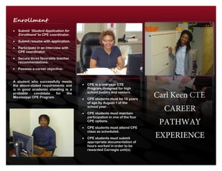 Carl Keen CTE
CAREER
PATHWAY
EXPERIENCE
 CPE is a one-year CTE
Program designed for high
school juniors and seniors.
 CPE students must be 16 years
of age by August 1 of the
school year.
 CPE students must maintain
participation in one of the four
CPE options.
 CPE students must attend CPE
class as scheduled.
 CPE students must submit
appropriate documentation of
hours worked in order to be
rewarded Carnegie unit(s).
Enrollment
Process Submit ‘Student Application for
Enrollment’ to CPE coordinator.
 Submit resume with application.
 Participate in an interview with
CPE coordinator.
 Secure three favorable teacher
recommendations.
 Possess a career objective.
A student who successfully meets
the above-stated requirements and
is in good academic standing is a
probable candidate for the
Mississippi CPE Program.
 