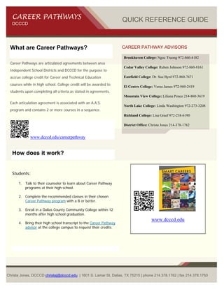 CAREER PATHWAYS                                                  QUICK REFERENCE GUIDE
   DCCCD




 What are Career Pathways?                                          CAREER PATHWAY ADVISORS

                                                                    Brookhaven College: Ngoc Truong 972-860-4182
 Career Pathways are articulated agreements between area
                                                                    Cedar Valley College: Ruben Johnson 972-860-8161
 Independent School Districts and DCCCD for the purpose to
 accrue college credit for Career and Technical Education           Eastfield College: Dr. Sue Byrd 972-860-7671

 courses while in high school. College credit will be awarded to
                                                                    El Centro College: Verna James 972-860-2419
 students upon completing all criteria as stated in agreements.
                                                                    Mountain View College: Liliana Ponce 214-860-3619
 Each articulation agreement is associated with an A.A.S.
                                                                    North Lake College: Linda Washington 972-273-3208
 program and contains 2 or more courses in a sequence.
                                                                    Richland College: Lisa Graef 972-238-6190

                                                                    District Office: Christa Jones 214-378-1762 


             www.dcccd.edu/careerpathway


   How does it work?


   Students:

      1. Talk to their counselor to learn about Career Pathway
         programs at their high school.

      2. Complete the recommended classes in their chosen
         Career Pathway program with a B or better.

      3. Enroll in a Dallas County Community College within 12
         months after high school graduation.
                                                                                      www.dcccd.edu
      4. Bring their high school transcript to the Career Pathway
         advisor at the college campus to request their credits.




Christa Jones, DCCCD christaj@dcccd.edu | 1601 S. Lamar St, Dallas, TX 75215 | phone 214.378.1762 | fax 214.378.1750
 