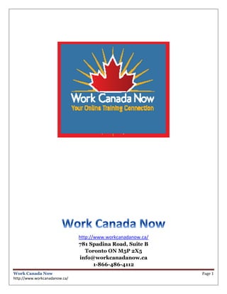 http://www.workcanadanow.ca/
                               781 Spadina Road, Suite B
                                  Toronto ON M5P 2X5
                               info@workcanadanow.ca
                                      1-866-486-4112
Work Canada Now                                               Page 1
http://www.workcanadanow.ca/
 
