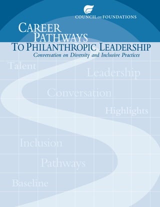 CAREER
    PATHWAYS
TO PHILANTHROPIC LEADERSHIP
     Conversation on Diversity and Inclusive Practices
Talent
 a
                             Leadership
                                 e i
           Conversation
             n
             nv t
                                      Highlights
                                           i


  Inclusion
      u
         Pathways
            hways
            hwa
Baseline
 