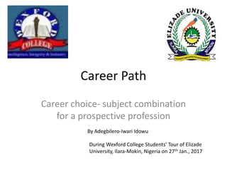 Career Path
Career choice- subject combination
for a prospective profession
By Adegbilero-Iwari Idowu
During Wexford College Students’ Tour of Elizade
University, Ilara-Mokin, Nigeria on 27th Jan., 2017
 