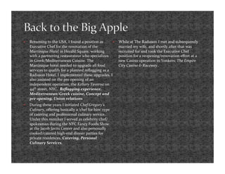     Returning to the USA, I found a position as           While at The Radisson I met and subsequently 
     Executive Chef for the renovation of the               married my wife, and shortly after that was 
     Martinique Hotel in Herald Square, working             recruited for and took the Executive Chef 
     with a partnering restaurateur who specializes         position for a reopening/renovation eﬀort at a 
     in Greek/Mediterranean Cuisine. The                    new Casino operation in Yonkers; The Empire 
     Martinique hotel needed to upgrade all food            City Casino & Raceway.  
     services to qualify for a planned reﬂagging as a 
     Radisson Hotel. I implemented these upgrades. I 
     also assisted on the pre opening of an 
     independent operation, the Kellary Taverna on 
     44th street, NYC.  Reﬂagging experience, 
     Mediterranean/Greek cuisine, Concept and 
     pre opening, Union relations 
    During these years I initiated Chef Gregory’s 
     Culinary, oﬀering basically a ‘chef for hire’ type 
     of catering and professional culinary service. 
     Under this moniker I served as celebrity chef/
     spokesman during the NYC Fancy Foods Show 
     at the Jacob Javits Center and also personally 
     cooked/catered high‐end dinner parties for 
     private residences. Catering, Personal 
     Culinary Services. 
 