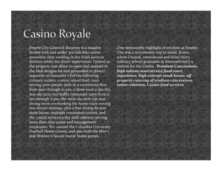     Empire City Casino & Raceway is a massive              One noteworthy highlight of my time at Empire 
     facility with just under 300 full time union            City was a recruitment trip to Seoul, Korea, 
     associates then working in the Food services            where I tested, interviewed and hired thirty 
     division under my direct supervision. I joined as       culinary school graduates as International J‐9 
     the property was about to open and assisted in          externs for the Casino.  Premium Concessions, 
     the ﬁnal designs for and proceeded to direct/           high volume semi‐service food court 
     supervise as Executive Chef the following               experience, high concept steak house, oﬀ 
     culinary outlets; a seven island food court             property catering of stadium concessions, 
     serving 5000 people daily in a continuous ﬂow           union relations, Casino food services 
     from 9am through 10 pm; a three meal a day 675 
     seat ala carte and buﬀet restaurant open from 11 
     am through 11 pm; the main ala carte 550 seat 
     dining room overlooking the horse track serving 
     two dinner seatings; plus a ﬁne dining 80 seat 
     steak house; multiple concession outlets, and 
     the 3 meal services a day staﬀ cafeteria serving 
     more than 1500 union and management 
     employees. We catered the Columbia University 
     Football Home Games, and also both the Men’s 
     and Women’s Soccer teams’ home games.  
 