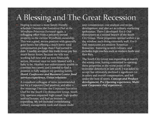     Hoping to secure a more family friendly                 unit consistencies; cost analysis and recipe 
     schedule I became the Executive Chef at the             development, and also act as culinary marketing 
     Wyndham Princeton Forrestal‐again, a                    spokesman. There I developed Fire & Oak 
     reﬂagging eﬀort from a privately owned                  Restaurants as a second branch of the South 
     property to the current Wyndham ownership.              City Group. Three properties opened within a 90 
     This was a good, secure position with generally         day window; each doing extremely well. Fire & 
     good hours but oﬀering a much lower total               Oak restaurants are modern ‘American 
     compensation package than I had earned to               Brasseries’, featuring scratch culinary, and 
     date. I readily accepted this trade‐lower pay but       includes high touches such as modern Sushi and 
     much better hours, because my wife was                  Raw Bars. 
     working full time and we were ﬁnancially               The South City Group was expanding at exactly 
     secure. However once we were blessed with a             the wrong time, having committed to opening 
     baby to be, Heather was unfortunately unable to         three properties at the worst point of the 
     continue her career, and I needed to ﬁnd a              economic downturn in late 2008. I was asked to 
     position to fully support my growing family.            accept but ultimately declined a signiﬁcant cut 
     Hotel, Conference and Business Center food              in salary and overall compensation, and left 
     services experience, Union relations                    under the best of terms. Concept and Product 
    A consultant colleague of mine recommended              development, Pre‐Opening experience, Multi 
     me for a Corporate Chef position, and after a           unit Corporate chef experience. 
     few meetings I become the Corporate Executive 
     Chef for the South City Restaurant Group. South 
     City operates respected high casual, high quality 
     seafood houses, and had an interest in 
     expanding. My job included consolidating 
     culinary management tools and ensure multi 
 