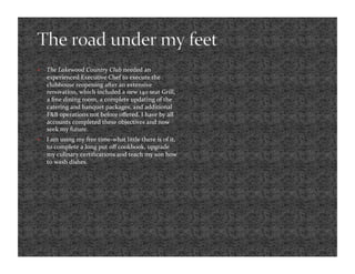     The Lakewood Country Club needed an 
     experienced Executive Chef to execute the 
     clubhouse reopening after an extensive 
     renovation, which included a new 140 seat Grill, 
     a ﬁne dining room, a complete updating of the 
     catering and banquet packages, and additional 
     F&B operations not before oﬀered. I have by all 
     accounts completed these objectives and now 
     seek my future.  
    I am using my free time‐what little there is of it, 
     to complete a long put oﬀ cookbook, upgrade 
     my culinary certiﬁcations and teach my son how 
     to wash dishes. 
 