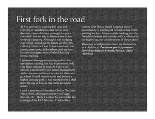     At ﬁve years or so working full time and                 trained Chef Dinah Nargil I applied myself 
     enjoying it I reached my ﬁrst career path                passionately to learning all I could in this small, 
     decision. I was a kitchen manager but not a              exciting kitchen. It was scratch cooking, strictly 
     chef‐and I saw no way to become one in my                French technique and cuisine, with a reliance on 
     working trajectory. Although I was studying              the highest quality and freshness of the product.  
     everything I could get my hands on, the only            These key principles have been my framework 
     culinary I’d learned was from co‐workers: line           as a chef since.  Premium quality products, 
     cooks, prep cooks, dishwashers, and my ﬁrst              French technique, French classics, Union 
     kitchen managers; none of which had any                  relations  
     formal training.  
    I possessed strong pre‐opening and kitchen 
     operations training, but had experienced only 
     very basic culinary to date. As I saw it my 
     options were to move into senior management 
     with corporate multi‐unit restaurant chains or 
     go where I could learn to cook and pursue a 
     higher culinary path.  I had wanted to be a chef 
     from the age of ﬁve, so this is the decision I 
     made.  
    I took a position as Executive Chef at The State 
     Plaza Hotel, a boutique property in Foggy 
     Bottom, DC.  There I worked for and under the 
     tutelage of the F&B Director, Cordon Bleu 
 