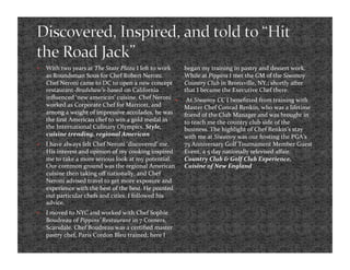     With two years at The State Plaza I left to work    began my training in pastry and dessert work. 
     as Roundsman Sous for Chef Robert Neroni.           While at Pippins I met the GM of the Siwanoy 
     Chef Neroni came to DC to open a new concept        Country Club in Bronxville, NY.; shortly after 
     restaurant‐Bradshaw’s‐based on California           that I became the Executive Chef there. 
     inﬂuenced ‘new american’ cuisine. Chef Neroni       At Siwanoy CC I beneﬁtted from training with 
     worked as Corporate Chef for Marriott, and          Master Chef Conrad Renkin, who was a lifetime 
     among a weight of impressive accolades, he was      friend of the Club Manager and was brought in 
     the ﬁrst American chef to win a gold medal in       to teach me the country club side of the 
     the International Culinary Olympics. Style,         business. The highlight of Chef Renkin’s stay 
     cuisine trending, regional American                 with me at Siwanoy was our hosting the PGA’s 
    I have always felt Chef Neroni ‘discovered’ me.     75 Anniversary Golf Tournament Member Guest 
     His interest and opinion of my cooking inspired     Event, a 5 day nationally televised aﬀair. 
     me to take a more serious look at my potential.     Country Club & Golf Club Experience, 
     Our common ground was the regional American         Cuisine of New England 
     cuisine then taking oﬀ nationally, and Chef 
     Neroni advised travel to get more exposure and 
     experience with the best of the best. He pointed 
     out particular chefs and cities. I followed his 
     advice.  
    I moved to NYC and worked with Chef Sophie 
     Boudreau of Pippins’ Restaurant in 7 Corners, 
     Scarsdale. Chef Boudreau was a certiﬁed master 
     pastry chef, Paris Cordon Bleu trained; here I 
 