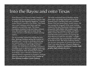     From Siwanoy CC I moved to New Orleans to         The most renowned chef in Houston during 
     work for Alex Patout‐then named a top ten chef     these years was Robert McGrath of the Four 
     in America by Bon Appetite Magazine. I trained     Seasons Hotel. Chef McGrath was a Certiﬁed 
     under Patout’s Executive Chef Rusty. Chef Rusty    Master Chef and James Beard Award winner. He 
     was a true Louisiana water basin tug boat          was among the vanguard of the most exciting 
     captain’s son and ﬁrst‐mate. The classic           cuisine of the time‐Southwest American cuisine, 
     Louisianna Acadian Creole and Cajun cuisines       along with Chefs Robert Del Grande at Café 
     were elevated to high style in these dining        Annie and Dean Fearing in Dallas, and Mark 
     rooms, served on real china by tuxedo wearing      Miller in New Mexico. It was big news when 
     waiters.                                           Chef McGrath announced he was leaving the 
    For my training I started by making the roux,      Four Seasons to open his own place. I sought 
     then  picking crabmeat‐saving the crab fat for     and received the exec sous/chef de cuisine post 
     gumbos; next I moved to smoking whole pigs         at the Sierra Grill. The Sierra Grill was named 
     and spiced tasso in the rooftop smoker/slow        top ten new restaurants of America that year by 
     cooker, and ﬁnished with stuﬃng boudin             Food Critic John Mariani of Esquire Magazine. 
     sausage. On vivid memory from this period is a     Innovative, modern, Southwest Cuisine, high 
     weekend spent on the bayou gigging fresh frogs     proﬁle, high‐volume ala carte  
     from a Johnboat, then shooting and roasting 
     local ducks. Later I moved to Houston and 
     opened Patout’s restaurant in Houston, working 
     there two years as Executive Chef. Cuisine of 
     New Orleans‐Acadian Creole Cookery. 
 