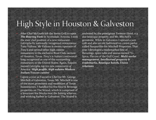     After Chef McGrath left the Sierra Grill to open     anchored by the prestigious Tremont Hotel, a 4 
     The Roaring Fork‐in Scottsdale, Arizona, I took      star boutique property and Mr. Mitchell’s 
     the exec chef position of a new restaurant‐          gemstone. While in Galveston I opened a jazz 
     LaGriglia‐by nationally recognized restaurateur      café and also an old fashioned ice cream parlor 
     Tony Vallone. Mr Vallone is owner/operator of        called Sassparillas for Mitchell Properties. That 
     Tony’s and several other high cuisine                year I developed a trademarked line of 
     restaurants in the exclusive River Oaks section      ﬂavorings, spice rubs and sauces named “G‐
     of Houston, Texas. Tony’s is Italian/continental‐    Spice, Flavors of the Gulf Coast’. Multi outlet 
     long recognized as one of the outstanding            management, Intellectual property & 
     restaurants in the United States. Again, Esquire     trademarks, Boutique hotels, Union 
     named LaGriglia top ten new restaurants of           relations 
     America. High proﬁle, high volume Modern 
     Italian/Tuscan cuisine  
    I spent a year as Executive Chef for Mr. George 
     Mitchell of Galveston, Texas. Mr. Mitchell is one 
     of the most prominent and wealthiest of Texas 
     businessmen. I handled his ﬁve food & Beverage 
     properties on The Strand, which is comprised of 
     a luxurious few blocks near the ﬁshing wharves 
     and working harbor in Galveston. The Strand is 
 