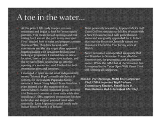     At this point I felt ready to open my own              Most personally rewarding, I opened Mick’s Gulf 
     restaurant and began to look for ‘sweat equity’         Coast Grill for restaurateur Mickey Wooten with 
     partners. This meant lots of openings and risk          a New Orleans bayou & wild game themed 
     taking, but I was on the path to my own spot.           menu and was greatly applauded for it. In fact 
     First I studied how to write and prepare a proper       that year the Houston Chronicle named me 
     Business Plan. Then how to work with                    Houston’s Chef of the Year for my work at 
     contractors and the city to get plans approved. I       Mick’s.  
     began speaking with restaurant brokers and             Next I renovated and operated an upscale Bed 
     looking at properties. I learned how to rate a          and Breakfast in Simonton Texas called the 
     location, how to do a competitive analysis, and         Simonton Inn, for gourmands and an absentee 
     the myriad of little details that go into the           owner. While the GM/Chef at the Simonton Inn 
     opening of a restaurant. And I looked for both          I competed in the Texas Open Wild Game Cook 
     owner/operators and investors.                          Oﬀ, winning all categories.   
    I managed to open several small independently 
     owned “Mom & Pops”; a small cafe‐Saint’s & 
     Sinners, for the socialite Papadakis family,      SKILLS:  Pre‐Openings, Multi‐Unit Corporate 
     owners of James Coney Island‐Texas franchise. I      Chef, USDA inspected High Volume 
     even assisted with the expantion of an               Commissary Kitchen, Retail Sales & 
     independently owned restaurant group‐Berryhill  Distributions, Bed & Breakfast GM/Chef  
     Hot Tamales‐from one to three units while also 
     installing a USDA inspected commissary kitchen 
     to develop and support planned retail sales 
     nationally. Later I opened a casual family style 
     Italian bistro‐Vincent’s of Bellaire.  
 