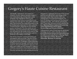     And ﬁnally I opened my own restaurant,                 dropped out, explaining the owner of his current 
     Gregory’s. By any culinary measure Gregory’s           position had oﬀered him a percentage of the 
     was a critical success, serving haute cuisine          restaurant rather than lose him. This was 
     prepared with ingredients native to the                nothing short of an operational disaster, for 
     Louisianna/Texas basin in a beautiful 60 seat          both the dining room services and the business 
     dining room and cigar bar. The public loved the        management side.  And with the opening less 
     place and the press was uniformly positive as far      than a week later the early reviews reﬂected the 
     as the food was concerned. We were a strictly          loss. Business Plans, Corporate Structuring, 
     ‘Scratch Kitchen’, preparing our own breads,           Lease Negotiations, Sweat Equity, 
     pastas, and desserts. We even made our own             Partnerships and Investor Relations 
     ketchup, mayo and mustard. After dreaming of          Unfortunately, each of these start up operations‐
     my own place for the whole of my career to that        including my own, while critically acclaimed, 
     point, the tight focus, the inspiration and the        proved short‐lived owing to the typical ﬁnancial 
     thrill of it was evident on the plate.                 shortfall of undercapitalization. Concept Start‐
    The service, however, was found lacking and            ups, Gulf Coast Cuisine, Restaurant 
     inconsistent‐and no wonder. The front of the           ownership, Business Accounting 
     house operations had been wholly conceived 
     and planned with a colleague of mine‐himself a 
     brilliant restaurant manager and locally famous 
     maitre d’. He and I had agreed to open our own 
     place and worked out the concept for Gregory’s 
     a full two years prior to the actual opening date.  
    However just days from pre‐opening services he 
 
