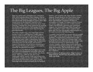     Here my career took a dramatic turn. I moved to               kitchen. Lot’s of prime rib, roast chicken, and ﬁlet 
     NYC to be Executive Sous/View Complex Chef at                 mignon. Simple items on the View’s menu came 
     the Marriott Marquis in Times Square. My tenure at            from the banquet staﬀ‐even whipped potatoes. 
     this spectacular hotel changed my career. Here after          With Chef McNeill I worked to develop an 
     twenty years in the business I learned to be a                atmosphere of change. We began a series of menu 
     professional chef, and ﬁne tuned every facet of my            and service upgrades every two to three months. 
     training. I reached this career milestone by working          Under Chef McNeill’s direction and continuous 
     for the Marquis’ Executive Chef George McNeill. I             support, and General Manager Mike Stengal’s as 
     learned more in those two years than during the               well, I was able to create a more receptive team 
     previous decade.                                              spirit and The View was greatly improved prior to 
    The View Complex was a very large high revenue                it’s total renovation the following year. 
     facility; in fact it is still Marriott’s single highest      I consider Chef McNeill my mentor and an example 
     revenue outlet in the world, grossing well over 21            of how high a chef can raise the bar. Chef McNeill 
     million dollars annually at the time of my hiring.            instilled a reemphasized professional formality, a 
     But the food wasn’t what it should have been and              “World Class, New York City Culinary Edge”, and 
     Chef McNeill wanted to change that. He planned a              multiple layers of reﬁnement into my culinary style. 
     total renovation for the facility and wanted to               He demonstrated how to administrate a high 
     improve the product served before committing to               volume, complex culinary department absolutely 
     the expense of temporarily closing a very popular             committed to the highest standards in the industry. 
     venue for the physical renovation.                            Most impressively, Chef McNeill did this while 
    From day one Chef McNeill challenged me to treat              holding up a never forgotten respect for others in 
     the View as an independent restaurant with only               the workplace.  
     limited support from the main kitchen ﬁfty ﬂoors  SKILLS: Culinary Professionalism, High Cuisine at 
     below. This was a diﬃcult task due to the            High Volume, World Class Standards and New 
     implacable staﬀ of veteran cooks and waiters who     York City Style. 
     treated the complex as their own ﬁefdom. The View 
     had served the same menu nine years running, 
     featuring foods cooked principally by the banquet 
 