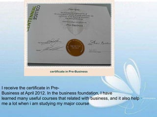 I receive the certificate in Pre-
Business at April 2012. In the business foundation, I have
learned many useful courses that related with business, and it also help
me a lot when i am studying my major course
 