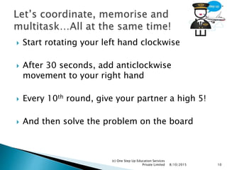  Start rotating your left hand clockwise
 After 30 seconds, add anticlockwise
movement to your right hand
 Every 10th round, give your partner a high 5!
 And then solve the problem on the board
8/10/2015
(c) One Step Up Education Services
Private Limited 10
 