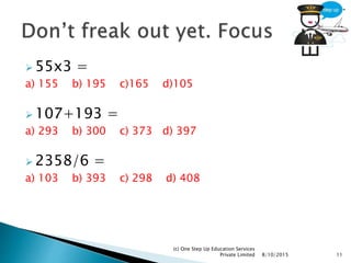  55x3 =
a) 155 b) 195 c)165 d)105
 107+193 =
a) 293 b) 300 c) 373 d) 397
 2358/6 =
a) 103 b) 393 c) 298 d) 408
8/10/2015
(c) One Step Up Education Services
Private Limited 11
 