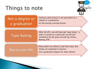 •Getting a pilot license is not equivalent to a
degree or a graduation
•Its like having a driving license
Not a degree or
a graduation
•After the CPL, one will have get ‘type rating’ –a
pilot is trained on a particular aircraft and
certified to fly the given aircraft eg: Airbus,
Boeing, ATR
Type Rating
•Many pilots are without a job these days. But
things are expected to improve
•Get a graduation degree for other options
Recession Hit
 