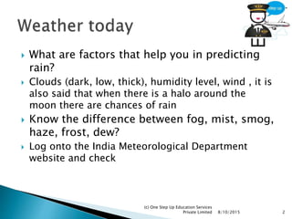  What are factors that help you in predicting
rain?
 Clouds (dark, low, thick), humidity level, wind , it is
also said that when there is a halo around the
moon there are chances of rain
 Know the difference between fog, mist, smog,
haze, frost, dew?
 Log onto the India Meteorological Department
website and check
8/10/2015
(c) One Step Up Education Services
Private Limited 2
 