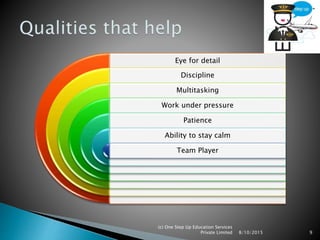 Eye for detail
Discipline
Multitasking
Work under pressure
Patience
Ability to stay calm
Team Player
8/10/2015
(c) One Step Up Education Services
Private Limited 9
 