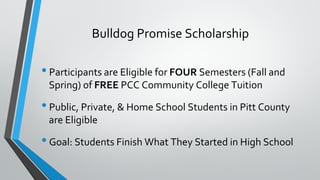 Bulldog Promise Scholarship
• Participants are Eligible for FOUR Semesters (Fall and
Spring) of FREE PCC Community College Tuition
• Public, Private, & Home School Students in Pitt County
are Eligible
• Goal: Students Finish What They Started in High School
 