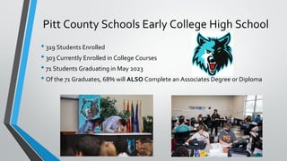 Pitt County Schools Early College High School
• 319 Students Enrolled
• 303 Currently Enrolled in College Courses
• 71 Students Graduating in May 2023
• Of the 71 Graduates, 68% will ALSO Complete an Associates Degree or Diploma
 