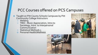 PCC Courses offered on PCS Campuses
● Taught on Pitt County Schools Campuses by Pitt
Community College Instructors
○ Welding
○ TRIO - Music Appreciation, Intro to
Sociology, Intro. to Interpersonal
Communication
○ Statistical Methods 1
○ Personal Health/Wellness
 