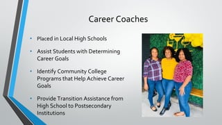 Career Coaches
• Placed in Local High Schools
• Assist Students with Determining
Career Goals
• Identify Community College
Programs that Help Achieve Career
Goals
• Provide Transition Assistance from
High School to Postsecondary
Institutions
 
