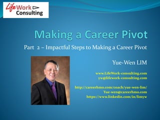 Part 2 – Impactful Steps to Making a Career Pivot
Yue-Wen LIM
www.LifeWork-consulting.com
yw@lifework-consulting.com
http://careerhmo.com/coach/yue-wen-lim/
Yue-wen@careerhmo.com
https://www.linkedin.com/in/limyw
 